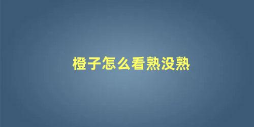 橙子怎么看熟没熟 如何判断橙子熟了呢(橙子怎么看熟不熟)